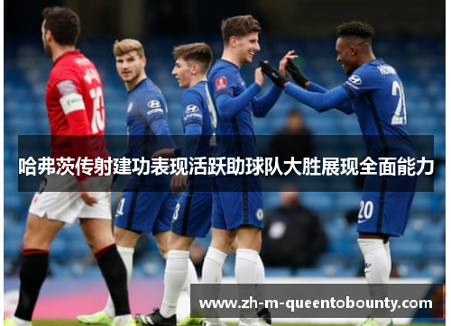 哈弗茨传射建功表现活跃助球队大胜展现全面能力