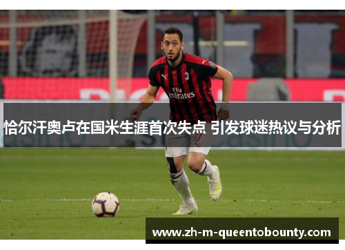 恰尔汗奥卢在国米生涯首次失点 引发球迷热议与分析