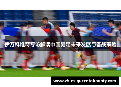 伊万科维奇专访解读中国男足未来发展与备战策略