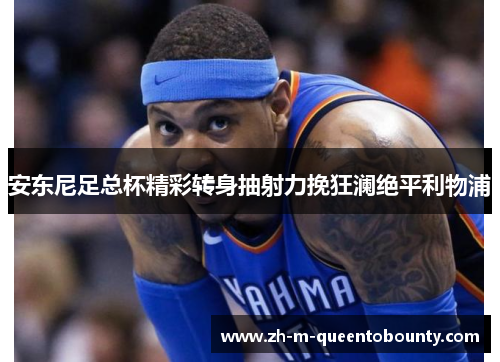 安东尼足总杯精彩转身抽射力挽狂澜绝平利物浦